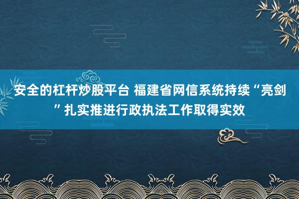 安全的杠桿炒股平臺 福建省網(wǎng)信系統(tǒng)持續(xù)“亮劍”扎實推進行政執(zhí)法工作取得實效