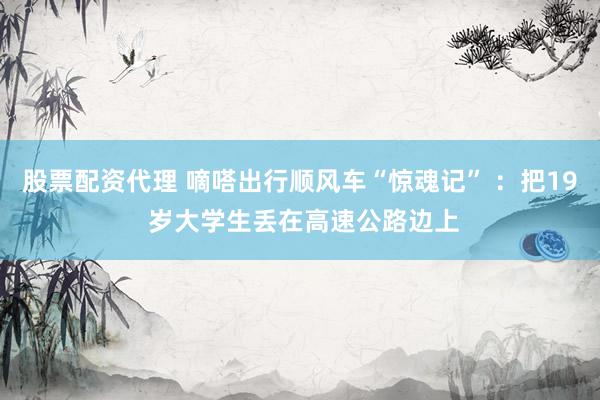 股票配資代理 嘀嗒出行順風車“驚魂記” ：把19 歲大學生丟在高速公路邊上