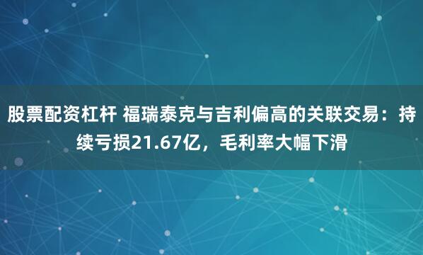 股票配資杠桿 福瑞泰克與吉利偏高的關(guān)聯(lián)交易：持續(xù)虧損21.67億，毛利率大幅下滑
