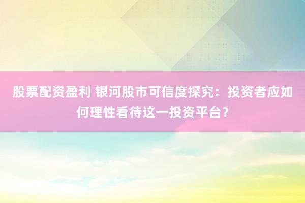 股票配資盈利 銀河股市可信度探究：投資者應(yīng)如何理性看待這一投資平臺(tái)？