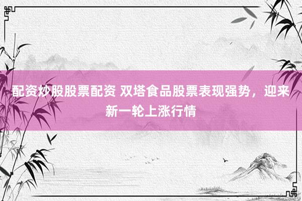 配資炒股股票配資 雙塔食品股票表現(xiàn)強(qiáng)勢(shì)，迎來(lái)新一輪上漲行情