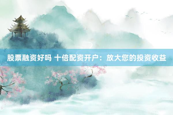 股票融資好嗎 十倍配資開戶：放大您的投資收益