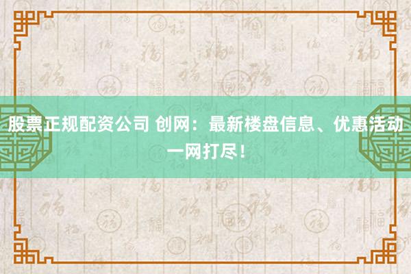 股票正規(guī)配資公司 創(chuàng)網(wǎng)：最新樓盤信息、優(yōu)惠活動一網(wǎng)打盡！