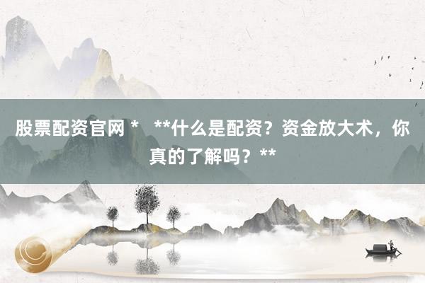 股票配資官網(wǎng) *   **什么是配資？資金放大術(shù)，你真的了解嗎？**
