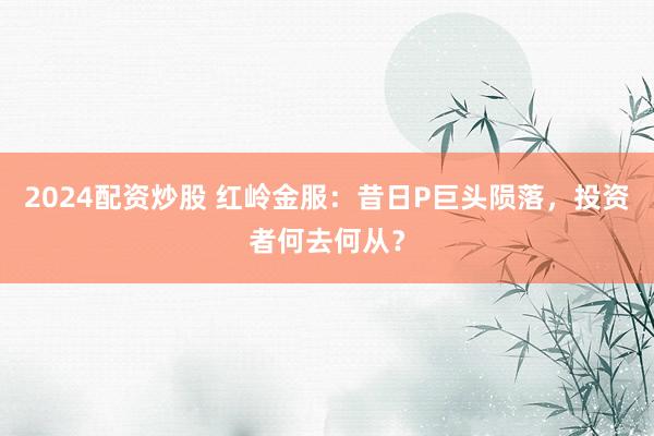 2024配資炒股 紅嶺金服：昔日P巨頭隕落，投資者何去何從？
