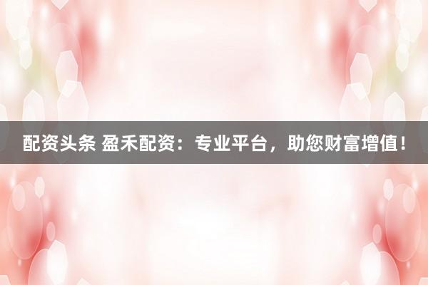 配資頭條 盈禾配資：專(zhuān)業(yè)平臺(tái)，助您財(cái)富增值！