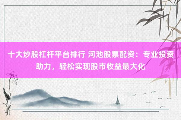 十大炒股杠桿平臺排行 河池股票配資：專業(yè)投資助力，輕松實現(xiàn)股市收益最大化