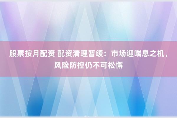 股票按月配資 配資清理暫緩：市場迎喘息之機(jī)，風(fēng)險(xiǎn)防控仍不可松懈