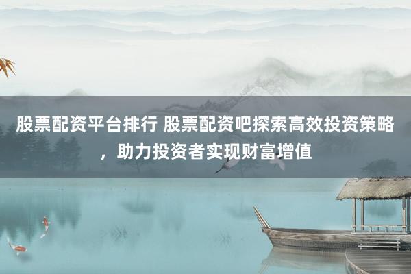 股票配資平臺(tái)排行 股票配資吧探索高效投資策略，助力投資者實(shí)現(xiàn)財(cái)富增值