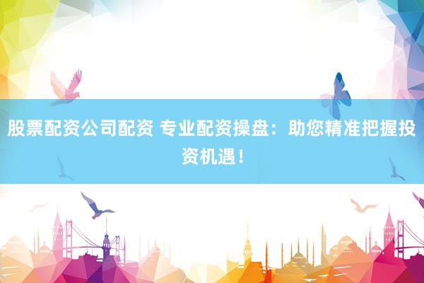 股票配資公司配資 專業(yè)配資操盤：助您精準(zhǔn)把握投資機(jī)遇！