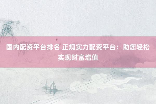 國內(nèi)配資平臺排名 正規(guī)實力配資平臺：助您輕松實現(xiàn)財富增值