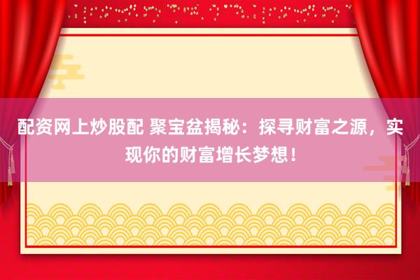 配資網(wǎng)上炒股配 聚寶盆揭秘：探尋財(cái)富之源，實(shí)現(xiàn)你的財(cái)富增長(zhǎng)夢(mèng)想！