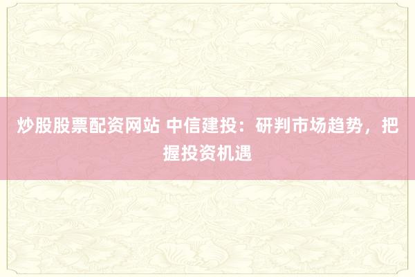 炒股股票配資網(wǎng)站 中信建投：研判市場趨勢，把握投資機遇