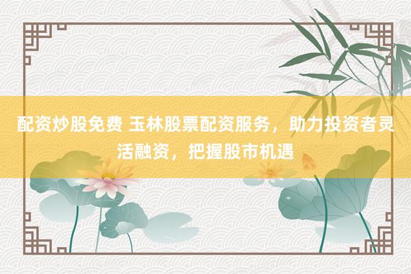 配資炒股免費 玉林股票配資服務(wù)，助力投資者靈活融資，把握股市機遇