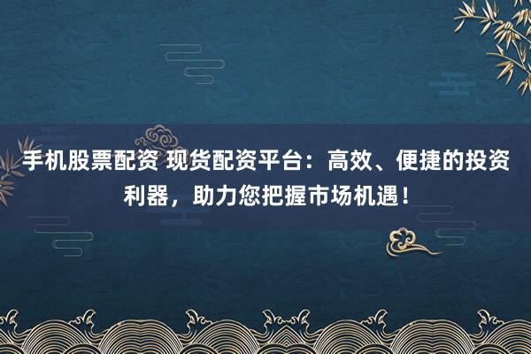 手機股票配資 現(xiàn)貨配資平臺：高效、便捷的投資利器，助力您把握市場機遇！