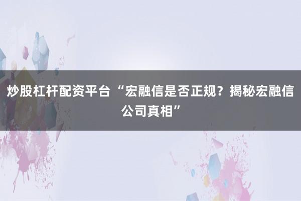 炒股杠桿配資平臺(tái) “宏融信是否正規(guī)？揭秘宏融信公司真相”