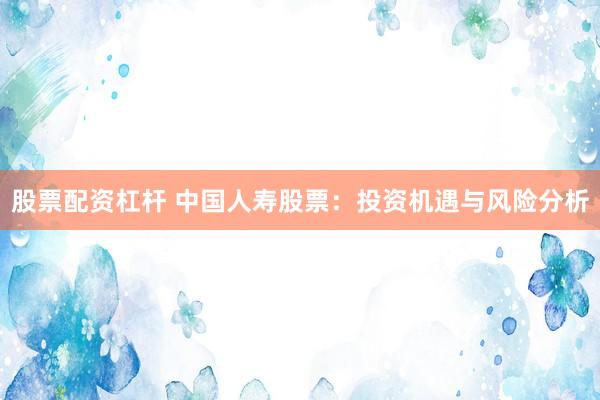 股票配資杠桿 中國人壽股票：投資機遇與風(fēng)險分析