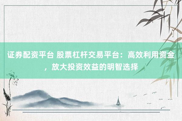 證券配資平臺 股票杠桿交易平臺：高效利用資金，放大投資效益的明智選擇