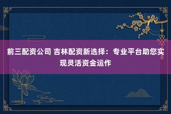 前三配資公司 吉林配資新選擇：專業(yè)平臺助您實現(xiàn)靈活資金運作