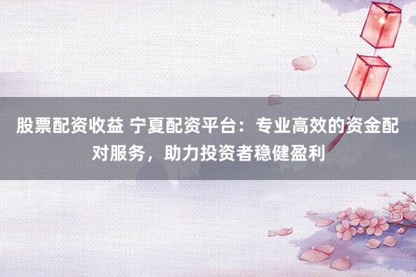 股票配資收益 寧夏配資平臺：專業(yè)高效的資金配對服務(wù)，助力投資者穩(wěn)健盈利