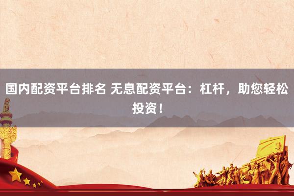 國內配資平臺排名 無息配資平臺：杠桿，助您輕松投資！