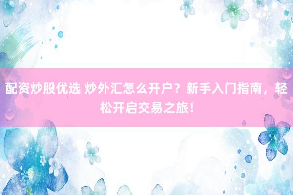 配資炒股優(yōu)選 炒外匯怎么開戶？新手入門指南，輕松開啟交易之旅！