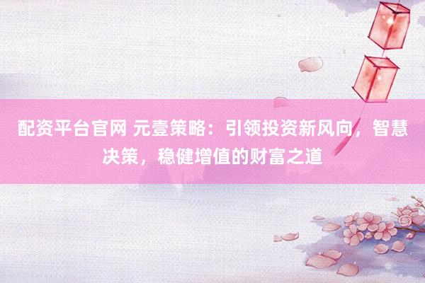 配資平臺官網(wǎng) 元壹策略：引領(lǐng)投資新風(fēng)向，智慧決策，穩(wěn)健增值的財富之道