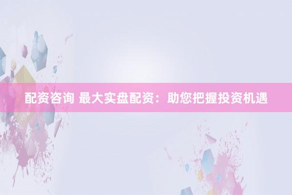 配資咨詢 最大實盤配資：助您把握投資機遇