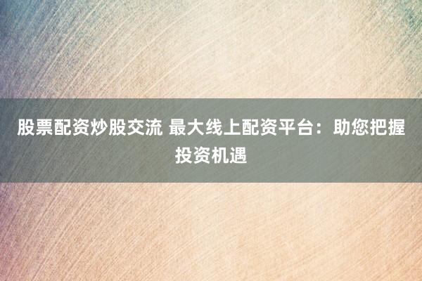 股票配資炒股交流 最大線上配資平臺(tái)：助您把握投資機(jī)遇