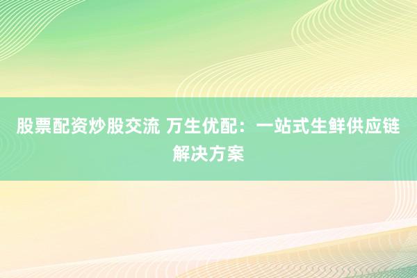 股票配資炒股交流 萬生優(yōu)配：一站式生鮮供應(yīng)鏈解決方案