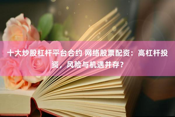 十大炒股杠桿平臺(tái)合約 網(wǎng)絡(luò)股票配資：高杠桿投資，風(fēng)險(xiǎn)與機(jī)遇并存？