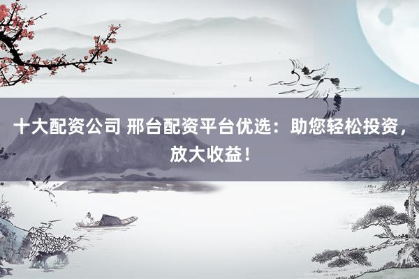 十大配資公司 邢臺配資平臺優(yōu)選：助您輕松投資，放大收益！