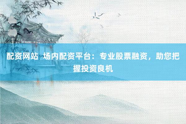 配資網(wǎng)站  場內配資平臺：專業(yè)股票融資，助您把握投資良機