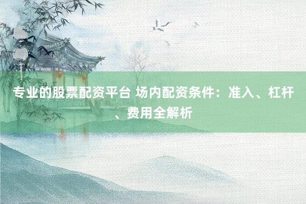專業(yè)的股票配資平臺(tái) 場(chǎng)內(nèi)配資條件：準(zhǔn)入、杠桿、費(fèi)用全解析