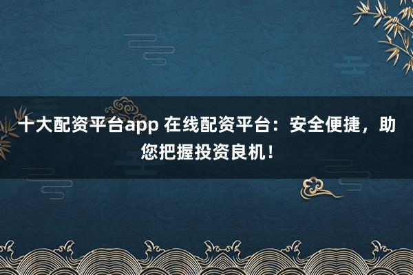 十大配資平臺app 在線配資平臺：安全便捷，助您把握投資良機！