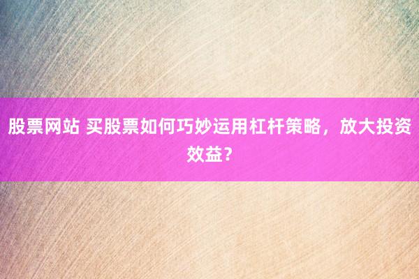 股票網(wǎng)站 買股票如何巧妙運用杠桿策略，放大投資效益？