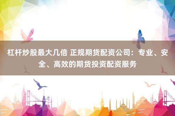 杠桿炒股最大幾倍 正規(guī)期貨配資公司：專業(yè)、安全、高效的期貨投資配資服務(wù)
