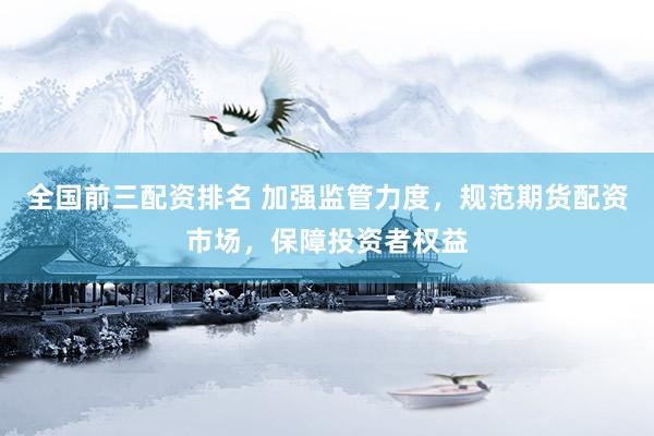 全國前三配資排名 加強(qiáng)監(jiān)管力度，規(guī)范期貨配資市場，保障投資者權(quán)益