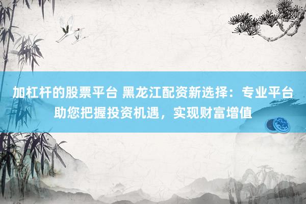加杠桿的股票平臺 黑龍江配資新選擇：專業(yè)平臺助您把握投資機遇，實現(xiàn)財富增值