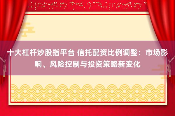 十大杠桿炒股指平臺 信托配資比例調(diào)整：市場影響、風(fēng)險控制與投資策略新變化