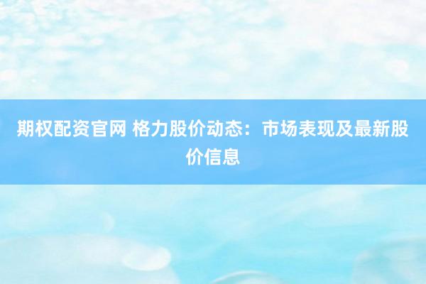 期權(quán)配資官網(wǎng) 格力股價(jià)動(dòng)態(tài)：市場表現(xiàn)及最新股價(jià)信息