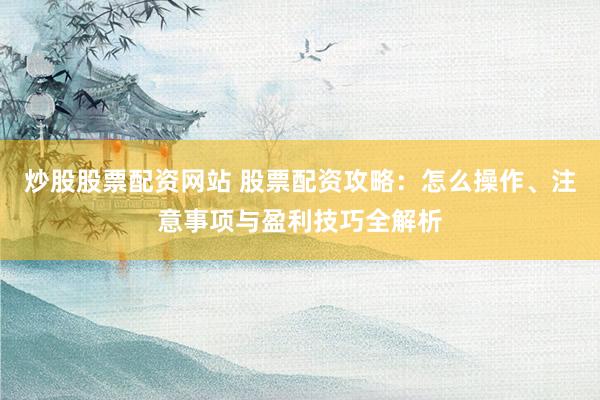 炒股股票配資網(wǎng)站 股票配資攻略：怎么操作、注意事項與盈利技巧全解析
