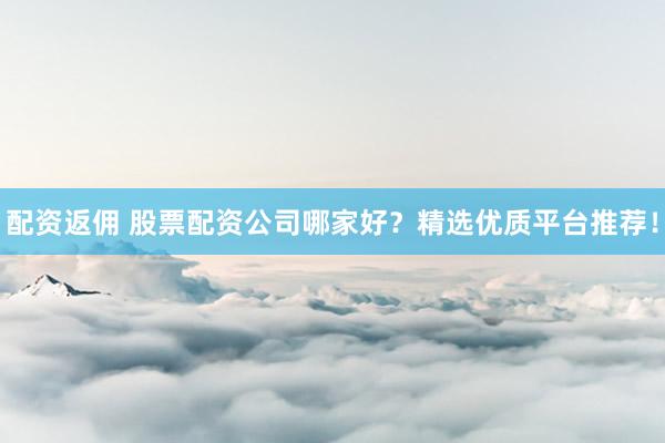 配資返傭 股票配資公司哪家好？精選優(yōu)質(zhì)平臺推薦！