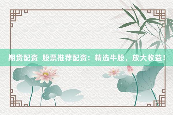 期貨配資  股票推薦配資：精選牛股，放大收益！