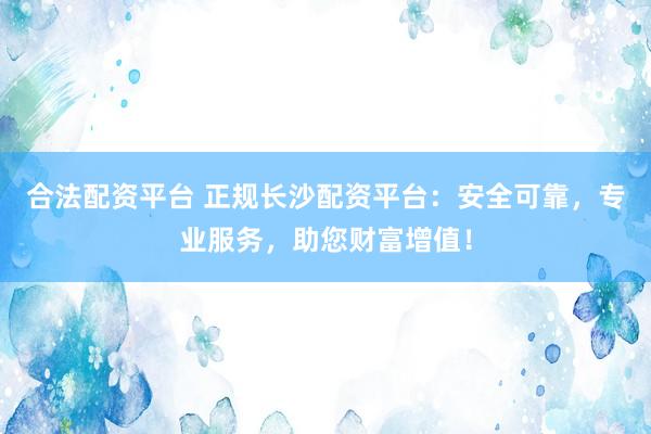 合法配資平臺 正規(guī)長沙配資平臺：安全可靠，專業(yè)服務(wù)，助您財富增值！