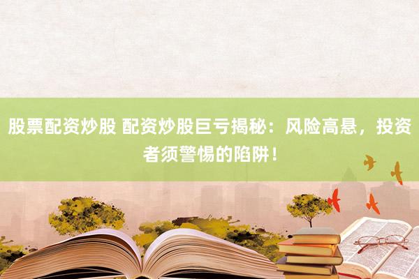 股票配資炒股 配資炒股巨虧揭秘：風險高懸，投資者須警惕的陷阱！
