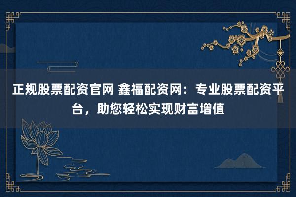 正規(guī)股票配資官網(wǎng) 鑫福配資網(wǎng)：專業(yè)股票配資平臺，助您輕松實現(xiàn)財富增值