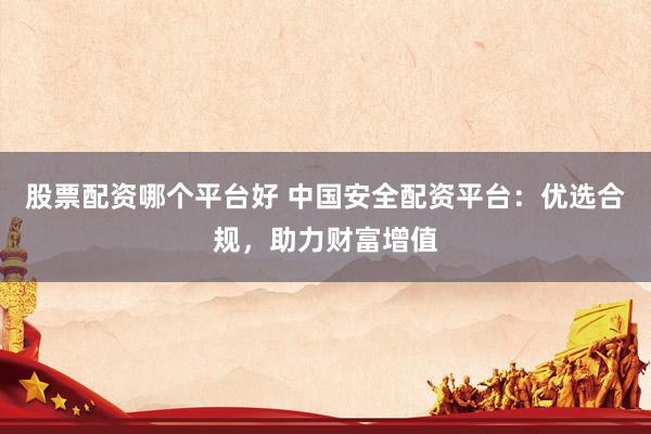 股票配資哪個平臺好 中國安全配資平臺：優(yōu)選合規(guī)，助力財富增值