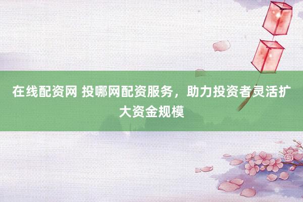 在線(xiàn)配資網(wǎng) 投哪網(wǎng)配資服務(wù)，助力投資者靈活擴(kuò)大資金規(guī)模
