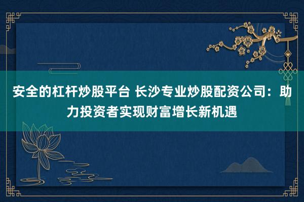 安全的杠桿炒股平臺 長沙專業(yè)炒股配資公司：助力投資者實現(xiàn)財富增長新機遇